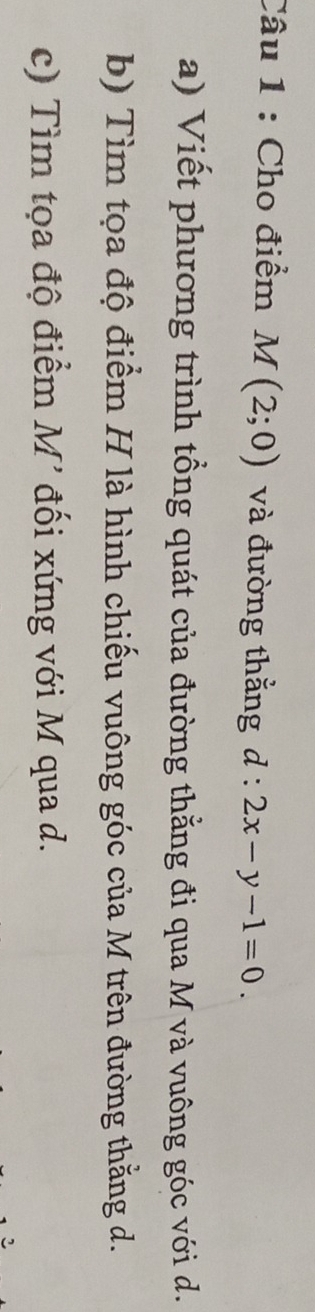 Cho điểm M(2;0) và đường thẳng d:2x-y-1=0. 
a) Viết phương trình tổng quát của đường thằng đi qua M và vuông góc với d. 
b) Tìm tọa độ điểm H là hình chiếu vuông góc của M trên đường thằng d. 
c) Tìm tọa độ điểm M' đối xứng với M qua d. 
2