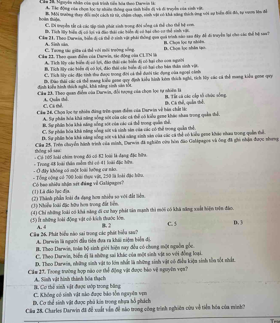 Cầu 20. Nguyên nhân của quá trình tiến hóa theo Darwin là:
A. Tác động của chọn lọc tự nhiên thông qua tính biến dị và di truyền của sinh vật.
B. Môi trường thay đổi một cách từ từ, chậm chạp, sinh vật có khả năng thích ứng với sự biến đổi đó, tự vươn lên đễ
hoàn thiện.
C. Di truyền tất cả các tập tính phát sinh trong đời sống cá thể cho thế hệ con.
D. Tích lũy biến dị có lợi và đào thải các biến dị có hại cho cơ thể sinh vật.
Câu 21. Theo Darwin, biển dị cá thể ở sinh vật phải thông qua quá trình nào sau đây đề di truyền lại cho các thế hệ sau?
A. Sinh sản. B. Chọn lọc tự nhiên.
C. Tương tác giữa cá thể với môi trường sống. D. Chọn lọc nhân tạo.
Câu 22. Theo quan điểm của Darwin, tác động của CLTN là
A. Tích lũy các biến dị có lợi, đào thải các biến dị có hại cho con người
B. Tích lũy các biến dị có lợi, đào thải các biến dị có hại cho bản thân sinh vật.
C. Tích lũy các đặc tính thu được trong đời cá thể dưới tác dụng của ngoại cảnh
D. Đào thải các cá thể mang kiểu gene quy định kiểu hình kém thích nghi, tích lũy các cá thể mang kiểu gene quy
định kiểu hình thích nghi, khả năng sinh sản tốt.
Câu 23. Theo quan điểm của Darwin, đối tượng của chọn lọc tự nhiên là
A. Quần thể. B. Tất cả các cấp tổ chức sống.
C. Cá thể. D. Cá thể, quần thể.
Câu 24. Chọn lọc tự nhiên đứng trên quan điểm của Darwin về bản chất là:
A. Sự phân hóa khả năng sống sót của các cá thể có kiểu gene khác nhau trong quần thể.
B. Sự phân hóa khả năng sống sót của các cá thể trong quần thể.
C. Sự phân hóa khả năng sống sót và sinh sản của các có thể trong quần thể.
D. Sự phân hóa khả năng sống sót và khả năng sinh sản của các cá thể có kiểu gene khác nhau trong quần thể.
Câu 25. Trên chuyến hành trình của mình, Darwin đã nghiên cứu hòn đảo Galápagos và ông đã ghi nhận được nhưng
thông số sau:
- Có 105 loài chim trong đó có 82 loài là dạng đặc hữu.
- Trong 48 loài thân mềm thì có 41 loài đặc hữu.
- Ở đây không có một loài lưỡng cư nào.
- Tổng cộng có 700 loài thực vật, 250 là loài đặc hữu.
Có bao nhiêu nhận xét đúng về Galápagos?
(1) Là đảo lục địa.
(2) Thành phần loài đa dạng hơn nhiều so với đất liền.
(3) Nhiều loài đặc hữu hơn trong đất liền.
(4) Chỉ những loài có khả năng di cư hay phát tán mạnh thì mới có khả năng xuất hiện trên đảo.
(5) Ít những loài động vật có kích thước lớn.
A. 4 B. 2 C. 5
D. 3
Câu 26. Phát biểu nào sai trong các phát biểu sau?
A. Darwin là người đầu tiên đưa ra khái niệm biển dị.
B. Theo Darwin, toàn bộ sinh giới hiện nay đều có chung một nguồn gốc.
C. Theo Darwin, biến dị là những sai khác của một sinh vật so với đồng loại.
D. Theo Darwin, những sinh vật to lớn nhất là những sinh vật có điều kiện sinh tồn tốt nhất.
Câu 27. Trong trường hợp nào cơ thể động vật được bảo vệ nguyên vẹn?
A. Sinh vật hình thành hóa thạch
B. Cơ thể sinh vật được ướp trong băng
C. Không có sinh vật nào được bảo tồn nguyên vẹn
D. Cơ thể sinh vật được phủ kín trong nhựa hồ phách
Câu 28. Charles Darwin đã đề xuất vấn đề nào trong công trình nghiên cứu về tiến hóa của mình?