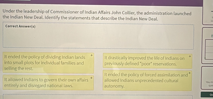 Under the leadership of Commissioner of Indian Affairs John Collier, the administration launched
the Indian New Deal. Identify the statements that describe the Indian New Deal.
10
Correct Answer(s)
It ended the policy of dividing Indian lands It drastically improved the life of Indians on +
into small plots for individual families and previously defined “poor” reservations.
selling the rest.
It ended the policy of forced assimilation and
It allowed Indians to govern their own affairs allowed Indians unprecedented cultural You m
entirely and disregard national laws. autonomy.
que
Qu