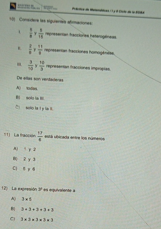 =5 === Práctica de Matemáticas / I y II Ciclo de la EGBA
10) Considere las siguientes afirmaciones:
1.  5/8  y  5/15  representan fracciones heterogéneas.
I.  2/9  y  11/9  representan fracciones homogéneas.
[II,  3/10  y  10/3  representan fracciones impropias.
De ellas son verdaderas
A) todas.
B) solo Ia III.
C) solo la I y la II.
11) La fracción  17/6  está ubicada entre los números
A) 1 y 2
B) 2 y 3
C) 5 y 6
12) La expresión 3^5 es equivalente a
A) 3* 5
B) 3+3+3+3+3
C) 3* 3* 3* 3* 3