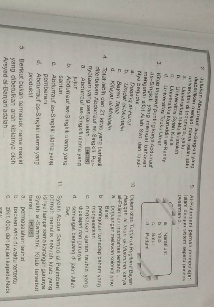 Julukan Abdurrauf as-Singkili yang 9. Al-Palimbani pernan mempelajari
diabadikan menjadi nama salah satu Isiam dengan sistem seperti pondok 
universitas di Indonesia, yaitu
a. Universitas al-Malikussaleh
pesantren di ....
b. Universitas Syiah Kuala
c. Universitas Nuruddin ar-Raniry
a Naratiluat
d. Universitas Teuku Umar
b Yaia
3. Kitab tasawuf penting karya Abdurrauf
c Satul
as-Singkili yang memuat bahasan
d. Pattani
mengenai sifat Allah Swt. dan rasul-
Nya berjudul
10. Dalam kitab Tuhfah al-Ragibin fi Bayan
a. Daqa’iq al-Huruf
b. ‘Umdat al-Muhtajin
Haqiqah ai-Iman ai-Mukminin karya
c. Bayan Tajali
al-Palimbani membahas tentang ....
a  perjuangan melawan kolonialisme
d. Kifayat al-Muhtajin
Barat
4. Total lebih dari 21 kitab yang berhasil b. peringatan terhadap paham yang
diterbitkan Abdurrauf as-Singkili. Per- menyesatkan
nyataan yang sesuai ialah .... HOTS c. ringkasan ajaran tauhid yang
a. Abdurrauf as-Singkili ulama yang dipelajari dari gurunya
jujur. d. semangat berjuang di jaian Allah
b. Abdurrauf as-Singkili uiama yang Swt.
santun. 11. Syekh Abdus Samad al-Palimbani
c. Abdurrauf as-Singkili ulama yang pernah menulis sebuah kitab yang
pemberani. isinya hampir sama karangan gurunya,
d. Abdurrauf as-Singkili ulama yang Syekh al-Sammani. Kitab tersebut
produktif. berisi HOTS
5. Berikut bukan termasuk nama masjid a. permasalahan tauhid
yang dibetulkan arah kiblatnya oleh
b. bacaan wirld di waktu tertentu
Arsyad al-Banjari adalah ....
c. zikir, doa, dan pujian kepada Nabi