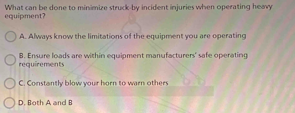 What can be done to minimize struck-by incident injuries when operating heavy
equipment?
A. Always know the limitations of the equipment you are operating
B. Ensure loads are within equipment manufacturers’ safe operating
requirements
C. Constantly blow your horn to warn others
D. Both A and B