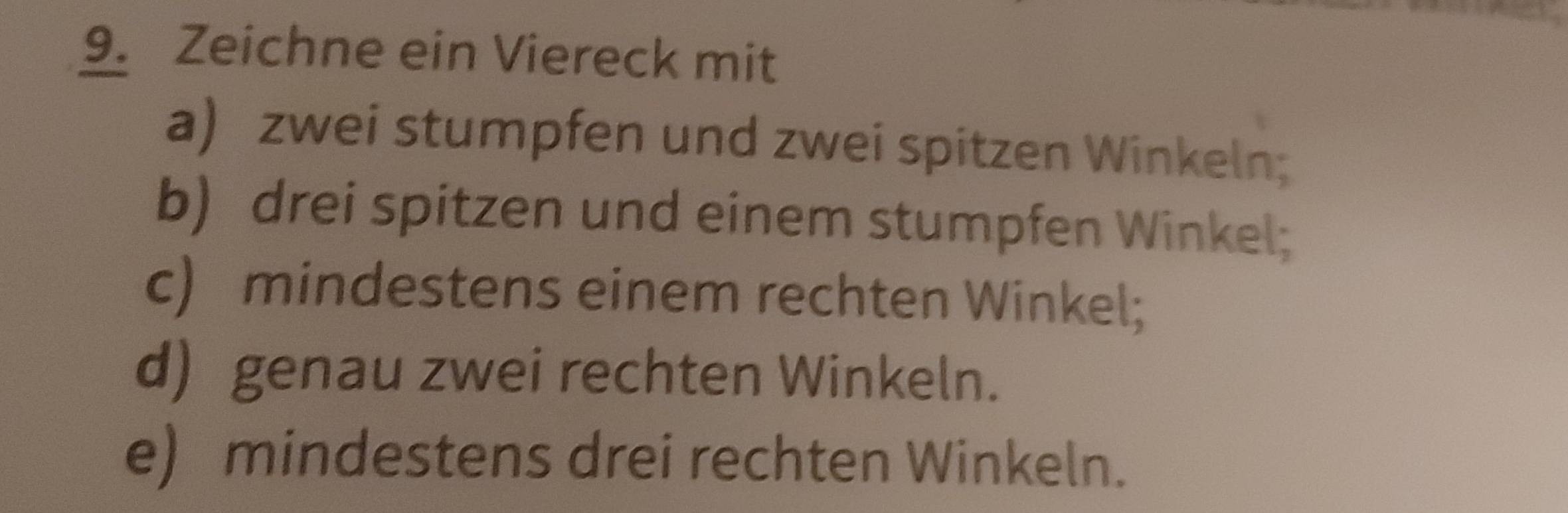 Zeichne ein Viereck mit 
a) zwei stumpfen und zwei spitzen Winkeln; 
b) drei spitzen und einem stumpfen Winkel; 
c) mindestens einem rechten Winkel; 
d) genau zwei rechten Winkeln. 
e) mindestens drei rechten Winkeln.