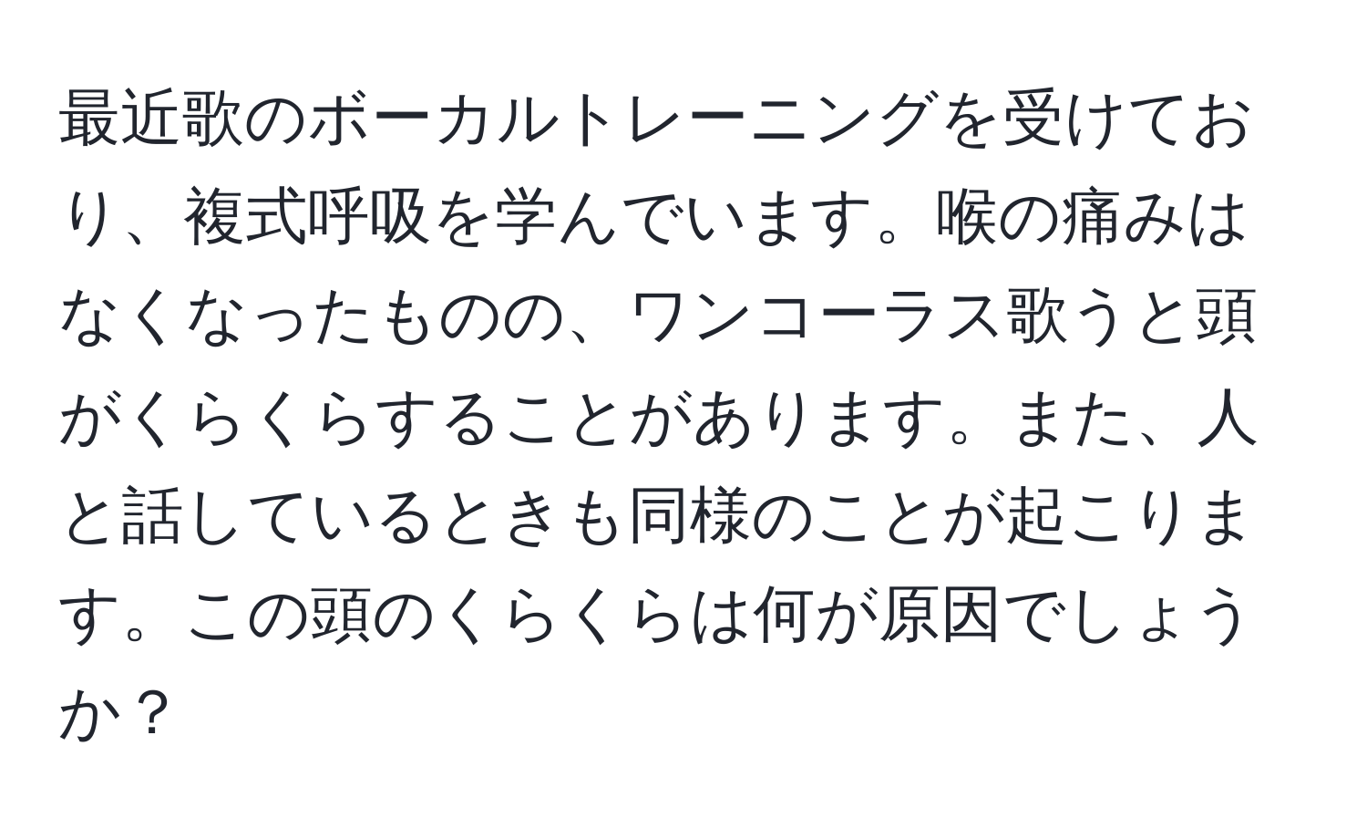 最近歌のボーカルトレーニングを受けており、複式呼吸を学んでいます。喉の痛みはなくなったものの、ワンコーラス歌うと頭がくらくらすることがあります。また、人と話しているときも同様のことが起こります。この頭のくらくらは何が原因でしょうか？