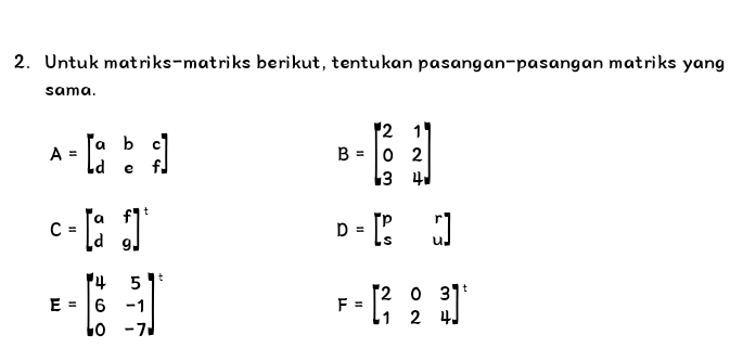 Untuk matriks-matriks berikut, tentukan pasangan-pasangan matriks yang 
sama.
A=beginbmatrix a&b&c d&e&fendbmatrix
B=beginbmatrix 2&1 0&2 3&4endbmatrix
C=beginbmatrix a&f d&gend(bmatrix)^t
D=beginbmatrix p&r s&uendbmatrix
E=beginbmatrix 4&5 6&-1 0&-7end(bmatrix)^t
F=beginbmatrix 2&0&3 1&2&4end(bmatrix)^t