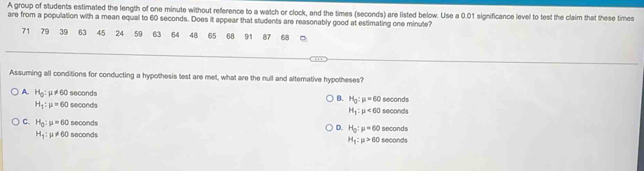 A group of students estimated the length of one minute without reference to a watch or clock, and the times (seconds) are listed below. Use a 0.01 significance level to test the claim that these times
are from a population with a mean equal to 60 seconds. Does it appear that students are reasonably good at estimating one minute?
71 79 39 63 45 24 59 63 64 48 65 6B 91 87 68
Assuming all conditions for conducting a hypothesis test are met, what are the null and alternative hypotheses?
A. H_0:mu != 60 seconds H_0:mu =60 seconds
H_1:mu =60 seconds B.
H_1:mu <60</tex> seconds
C. H_0:mu =60 seconds seconds
D. H_0:mu =60
H_1:mu != 60 seconds seconds
H_1:mu >60