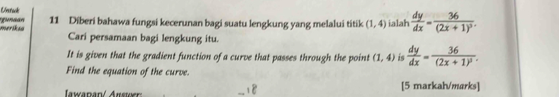 Untuk 
gunaan 11 Diberi bahawa fungsi kecerunan bagi suatu lengkung yang melalui titik (1,4)
meriksa ialah  dy/dx =frac 36(2x+1)^3. 
Cari persamaan bagi lengkung itu. 
It is given that the gradient function of a curve that passes through the point (1,4) is  dy/dx =frac 36(2x+1)^3. 
Find the equation of the curve. 
Iwapan/ Auswer: [5 markah/marks]