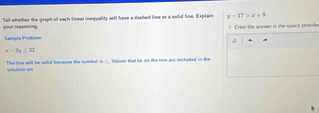 Tell whether the graph of each linear inequality will have a dashed line or a solid line. Explain y-17>x+8
your reasoning. Enter the answer in the space provide 
Sample Problem
sqrt(x)
x-3y≤ 32
The line will be solid because the symbol is ≤. Values that lie on the line are included in the 
solution set.