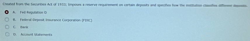 Created from the Securities Act of 1933; Imposes a reserve requirement on certain deposits and specifies how the institution classifies different deposts
A. Fed Regulation D
B. Federal Deposit Insurance Corporation (FDIC)
C. Bank
D. Account Statements