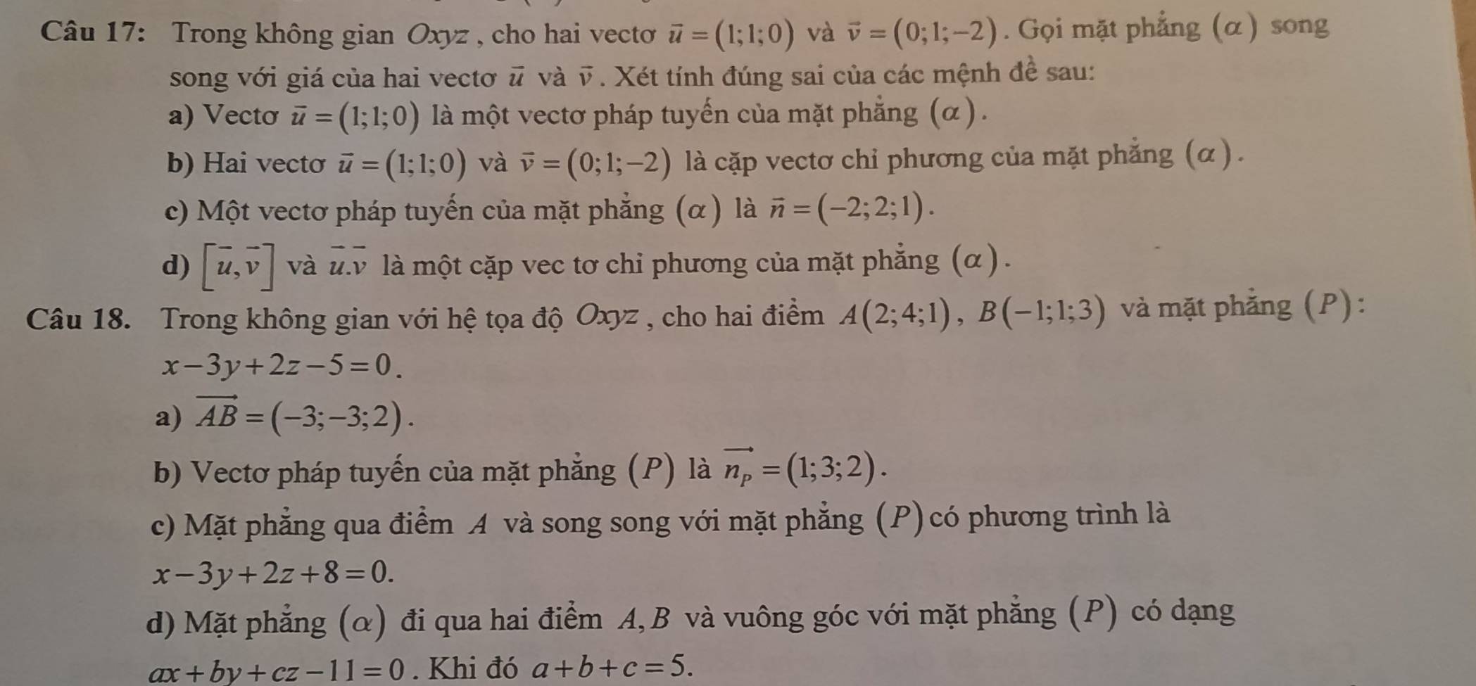 Trong không gian Oxyz , cho hai vectoơ vector u=(1;1;0) và vector v=(0;1;-2). Gọi mặt phẳng (α) song
song với giá của hai vectơ # và vector v. Xét tính đúng sai của các mệnh đề sau:
a) Vecto vector u=(1;1;0) là một vectơ pháp tuyến của mặt phẳng (α) .
b) Hai vectσ vector u=(1;1;0) và vector v=(0;1;-2) là cặp vectơ chỉ phương của mặt phẳng (α ).
c) Một vectơ pháp tuyến của mặt phẳng (α) là vector n=(-2;2;1).
d) [vector u,vector v] và overline u. overline v là một cặp vec tơ chỉ phương của mặt phẳng (α ) .
Câu 18. Trong không gian với hệ tọa độ Oxyz , cho hai điểm A(2;4;1), B(-1;1;3) và mặt phẳng (P):
x-3y+2z-5=0.
a) vector AB=(-3;-3;2).
b) Vectơ pháp tuyến của mặt phẳng (P) là vector n_p=(1;3;2).
c) Mặt phẳng qua điểm A và song song với mặt phẳng (P) có phương trình là
x-3y+2z+8=0.
d) Mặt phẳng (α) đi qua hai điểm A, B và vuông góc với mặt phẳng (P) có dạng
ax+by+cz-11=0. Khi đó a+b+c=5.