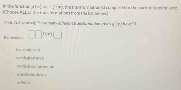 In the function g(x)=-f(x) , the transformation(s) compared to the parent function are:
(Choose ALL of the transformations from the list below.)
(Hint: Ask yourself, "How many different transformations does g(x) have?")
Remember: □ □ f(x)□
translates up
vertical stretch
vertical compression
translates down
reflects