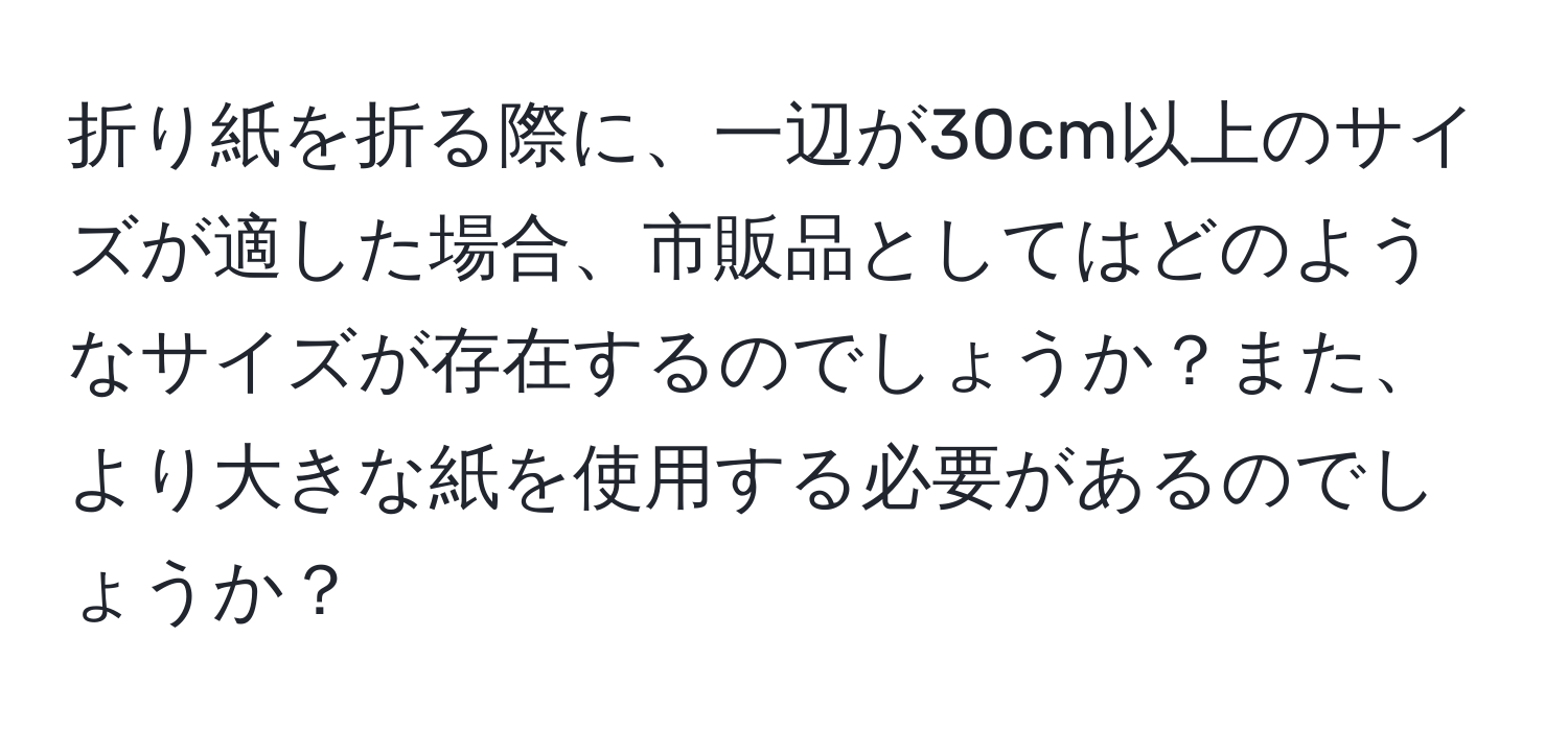 折り紙を折る際に、一辺が30cm以上のサイズが適した場合、市販品としてはどのようなサイズが存在するのでしょうか？また、より大きな紙を使用する必要があるのでしょうか？