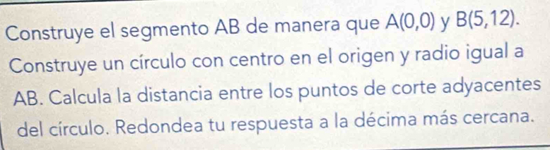 Construye el segmento AB de manera que A(0,0) y B(5,12). 
Construye un círculo con centro en el origen y radio igual a
AB. Calcula la distancia entre los puntos de corte adyacentes 
del círculo. Redondea tu respuesta a la décima más cercana.