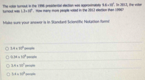 The voter turnout in the 1996 presidential election was approximately 9.6* 10^7. In 2012, the voter
turnout was 1.3* 10^9. How many more people voted in the 2012 election than 1996?
Make sure your answer is in Standard Scientific Notation form!
3.4* 10^6 pe ople
0.34* 10^8people
3.4* 10^7people
3.4* 10^8people