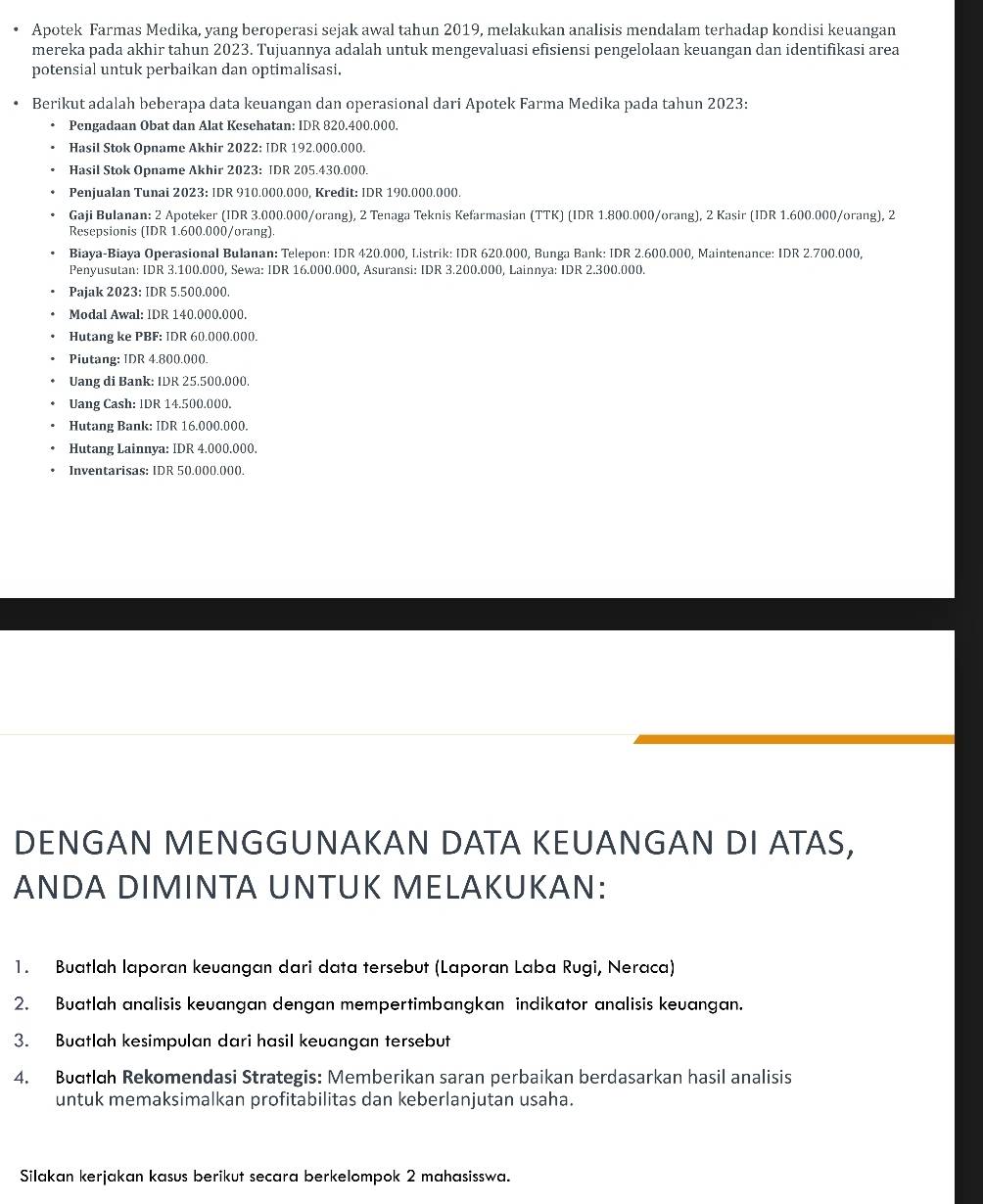 Apotek Farmas Medika, yang beroperasi sejak awal tahun 2019, melakukan analisis mendalam terhadap kondisi keuangan
mereka pada akhir tahun 2023. Tujuannya adalah untuk mengevaluasi efisiensi pengelolaan keuangan dan identifikasi area
potensial untuk perbaikan dan optimalisasi.
Berikut adalah beberapa data keuangan dan operasional dari Apotek Farma Medika pada tahun 2023:
Pengadaan Obat dan Alat Kesehatan: IDR 820.400.000.
Hasil Stok Opname Akhir 2022: IDR 192,000.000.
Hasil Stok Opname Akhir 2023: IDR 205.430.000.
Penjualan Tunai 2023: IDR 910.000.000, Kredit: IDR 19().()()().()()().
Gaji Bulanan: 2 Apoteker (IDR 3.000.000/orang), 2 Tenaga Teknis Kefarmasian (TTK) (IDR 1.800.000/orang), 2 Kasir (IDR 1.600.000/orang), 2
Resepsionis (IDR 1.600.000/orang).
Biaya-Biaya Operasional Bulanan: Telepon: IDR 420.000, Listrik: IDR 620.000, Bunga Bank: IDR 2.600.000, Maintenance: IDR 2.700.000,
Penyusutan: IDR 3.100.000, Sewa: IDR 16.000.000, Asuransi: IDR 3.200.000, Lainnya: IDR 2.300.000.
Pajak 2023: IDR 5.500.000.
Modal Awal: IDR 140.000.000.
Hutang ke PBF: IDR 60.0)((.()()().
Piutang: IDR 4.800.000.
Uang di Bank: IDR 25.500.000.
Uang Cash: lDR 14.50(.0()().
Hutang Bank: IDR 16.000.000.
Hutang Lainnya: IDR 4.000.000.
Inventarisas: IDR 50.000.000.
DENGAN MENGGUNAKAN DATA KEUANGAN DI ATAS,
ANDA DIMINTA UNTUK MELAKUKAN:
1. Buatlah laporan keuangan dari data tersebut (Laporan Laba Rugi, Neraca)
2. Buatlah analisis keuangan dengan mempertimbangkan indikator analisis keuangan.
3. Buatlah kesimpulan dari hasil keuangan tersebut
4. Budflah Rekomendasi Strategis: Memberikan saran perbaikan berdasarkan hasil analisis
untuk memaksimalkan profitabilitas dan keberlanjutan usaha.
Silakan kerjakan kasus berikut secara berkelompok 2 mahasisswa.