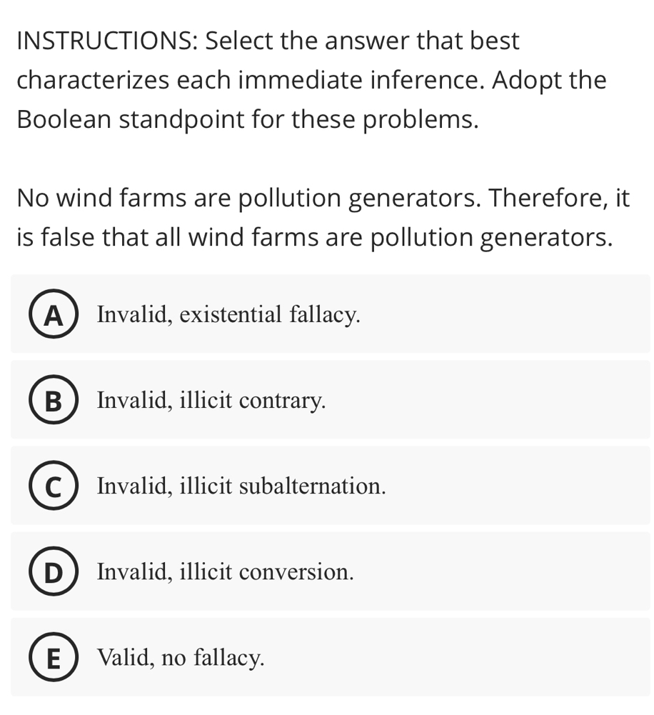 INSTRUCTIONS: Select the answer that best
characterizes each immediate inference. Adopt the
Boolean standpoint for these problems.
No wind farms are pollution generators. Therefore, it
is false that all wind farms are pollution generators.
A Invalid, existential fallacy.
B  Invalid, illicit contrary.
C Invalid, illicit subalternation.
D  Invalid, illicit conversion.
E  Valid, no fallacy.