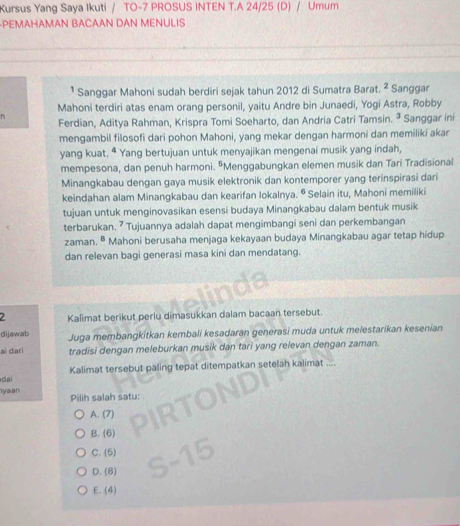 Kursus Yang Saya Ikuti / TO-7 PROSUS INTEN T.A 24/25 (D) / Umum
-PEMAHAMAN BACAAN DAN MENULIS
¹ Sanggar Mahoni sudah berdiri sejak tahun 2012 di Sumatra Barat. ^2 Sanggar
Mahoni terdiri atas enam orang personil, yaitu Andre bin Junaedi, Yogi Astra, Robby
n
Ferdian, Aditya Rahman, Krispra Tomi Soeharto, dan Andria Catri Tamsin. ³ Sanggar ini
mengambil filosofi dari pohon Mahoni, yang mekar dengan harmoni dan memiliki akar
yang kuat. ª Yang bertujuan untuk menyajikan mengenai musik yang indah,
mempesona, dan penuh harmoni. "Menggabungkan elemen musik dan Tari Tradisional
Minangkabau dengan gaya musik elektronik dan kontemporer yang terinspirasi dari
keindahan alam Minangkabau dan kearifan lokalnya. • Selain itu, Mahoni memiliki
tujuan untuk menginovasikan esensi budaya Minangkabau dalam bentuk musik
terbarukan. ⁷ Tujuannya adalah dapat mengimbangi seni dan perkembangan
zaman. 8 Mahoni berusaha menjaga kekayaan budaya Minangkabau agar tetap hidup
dan relevan bagi generasi masa kini dan mendatang.
2 Kalimat berikut perlu dimasukkan dalam bacaan tersebut.
dijawab Juga membangkitkan kembali kesadaran generasi muda untuk melestarikan kesenian
ai dari tradisi dengan meleburkan musik dan tari yang relevan dengan zaman.
Kalimat tersebut paling tepat ditempatkan setelah kalimat ....
dai
yaan Pilih salah satu:
A. (7)
B. (6)
C. (5)
D. (8)
E. (4)