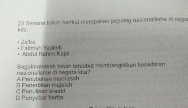 Senarai tokoh berikut merupakan pejuang nasionalisme di nega
kita.
Za'ba
Fatimah Yaakub
Abdul Rahim Kajai
Bagaimanakah tokoh tersebut membangkitkan kesedaran
nasionalisme di negara kita?
A Penubuhan madrasah
B Penerbitan majalah
C Penulisan kreatif
D Penyebar berita