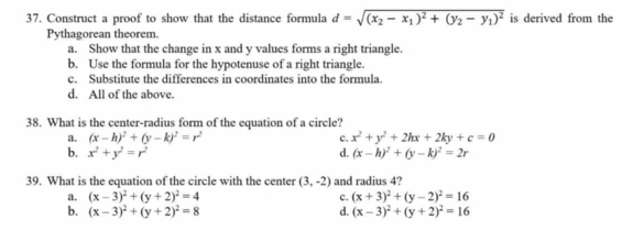 Construct a proof to show that the distance formula d=sqrt((x_2)-x_1)^2+(y_2-y_1)^2 is derived from the
Pythagorean theorem.
a. Show that the change in x and y values forms a right triangle.
b. Use the formula for the hypotenuse of a right triangle.
c. Substitute the differences in coordinates into the formula.
d. All of the above.
38. What is the center-radius form of the equation of a circle?
a. (x-h)^2+(y-k)^2=r^2 c. x^2+y^2+2hx+2ky+c=0
b. x^2+y^2=r^2 d. (x-h)^2+(y-k)^2=2r
39. What is the equation of the circle with the center (3,-2) and radius 4?
a. (x-3)^2+(y+2)^2=4 c. (x+3)^2+(y-2)^2=16
b. (x-3)^2+(y+2)^2=8 d. (x-3)^2+(y+2)^2=16