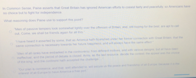 In Common Sense, Paine asserts that Great Britain has ignored American efforts to coexist fairly and peacefully, so Americans have
no choice but to fight for independence.
What reasoning does Paine use to support this point?
"Men of passive tempers look somewhat lightly over the offenses of Britain, and, still hoping for the best, are apt to call
out, Come, we shall be friends again for all this.
"I have heard it asserted by some, that as Amerca hath flourished under her former connection with Great Britain, that the
same connection is necessary towards her future happiness, and will always have the same effect."
Men of all ranks have embarked in the controversy, from different motives, and with various designs, but all have been
ineffectual, and the period of debate is closed. Arms, as the last resource, decide the contest, the appeal was the choice
of the king, and the continent hath accepted the challenge.... .
"Our plan is commerce, and that well attended to, will secure us the peace and friendship of all Europe, because it is me
_
interest of all Europe to have America a free port.