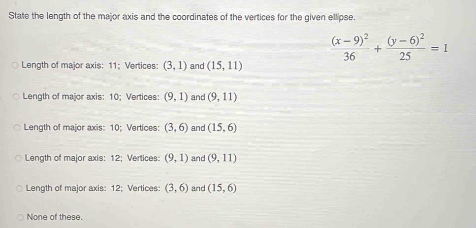 State the length of the major axis and the coordinates of the vertices for the given ellipse.
frac (x-9)^236+frac (y-6)^225=1
Length of major axis: 11; Vertices: (3,1) and (15,11)
Length of major axis: 10; Vertices: (9,1) and (9,11)
Length of major axis: 10; Vertices: (3,6) and (15,6)
Length of major axis: 12; Vertices: (9,1) and (9,11)
Length of major axis: 12; Vertices: (3,6) and (15,6)
None of these.