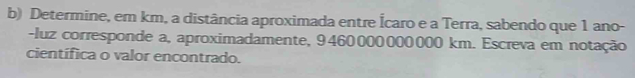 Determine, em km, a distância aproximada entre Ícaro e a Terra, sabendo que 1 ano- 
-luz corresponde a, aproximadamente, 9460000000000 km. Escreva em notação 
científica o valor encontrado.