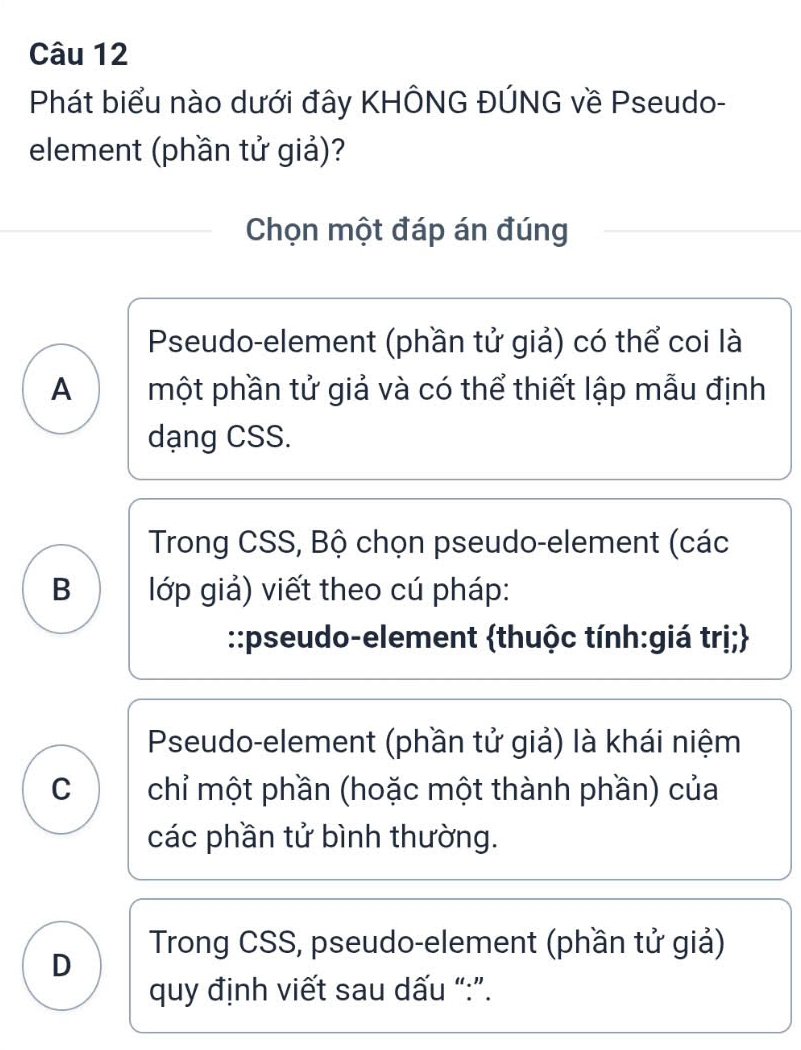 Phát biểu nào dưới đây KHÔNG ĐÚNG về Pseudo-
element (phần tử giả)?
Chọn một đáp án đúng
Pseudo-element (phần tử giả) có thể coi là
A một phần tử giả và có thể thiết lập mẫu định
dạng CSS.
Trong CSS, Bộ chọn pseudo-element (các
B lớp giả) viết theo cú pháp:
::pseudo-element thuộc tính:giá trị;
Pseudo-element (phần tử giả) là khái niệm
C chỉ một phần (hoặc một thành phần) của
các phần tử bình thường.
Trong CSS, pseudo-element (phần tử giả)
D
quy định viết sau dấu “:”.