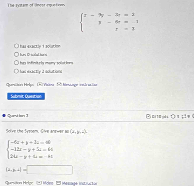 The system of linear equations
beginarrayl x-9y-3z=3 y-6z=-1 z=3endarray.
has exactly 1 solution
has 0 solutions
has infinitely many solutions
has exactly 2 solutions
Question Help: * Video - Message instructor
Submit Question
Question 2 B0/10 pts つ3 %9(
Solve the System. Give answer as (x,y,z).
beginarrayl -6x+y+3z=40 -12x-y+5z=64 24x-y+4z=-84endarray.
(x,y,z)=□
Question Help: Video Message instructor