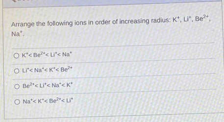 Arrange the following ions in order of increasing radius: K^+, Li^+, Be^(2+), 
Na⁺.
K^+
Li^+
Be^(2+)
Na^+