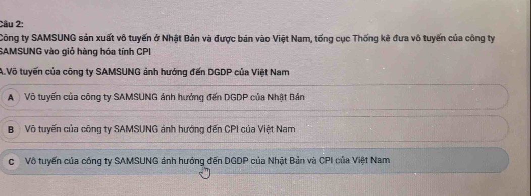 Công ty SAMSUNG sản xuất vô tuyến ở Nhật Bản và được bán vào Việt Nam, tổng cục Thống kê đưa vô tuyến của công ty
SAMSUNG vào giỏ hàng hóa tính CPI
A.Vô tuyến của công ty SAMSUNG ảnh hưởng đến DGDP của Việt Nam
A Vô tuyến của công ty SAMSUNG ảnh hưởng đến DGDP của Nhật Bản
B Vô tuyến của công ty SAMSUNG ảnh hưởng đến CPI của Việt Nam
c Vô tuyến của công ty SAMSUNG ảnh hưởng đến DGDP của Nhật Bản và CPI của Việt Nam