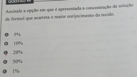 QUESTAO 44
Assinale a opção em que é apresentada a concentração de solução
de formol que acarreta o maior enrijecimento do tecido.
Ⓐ 5%
Ⓑ 10%
© 20%
50%
€ £1%