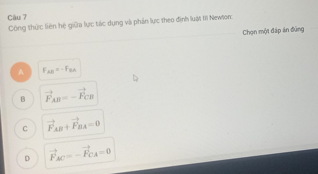 Công thức liên hệ giữa lực tác dụng và phản lực theo định luật III Newton:
Chọn một đáp án đúng
A F_AB=-F_BA
B vector F_AB=-vector F_CB
C vector F_AB+vector F_BA=0
D vector F_AC=-vector F_CA=0