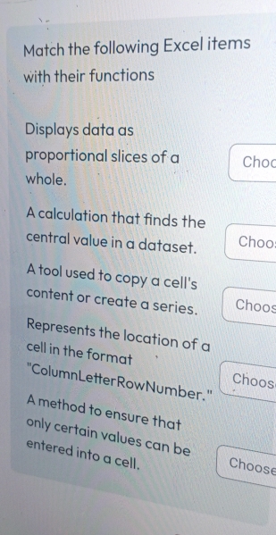 Match the following Excel items 
with their functions 
Displays data as 
proportional slices of a Choc 
whole. 
A calculation that finds the 
central value in a dataset. Choo: 
A tool used to copy a cell's 
content or create a series. Choos 
Represents the location of a 
cell in the format 
Choos 
''ColumnLetterRowNumber.'' 
A method to ensure that 
only certain values can be 
entered into a cell. Choose