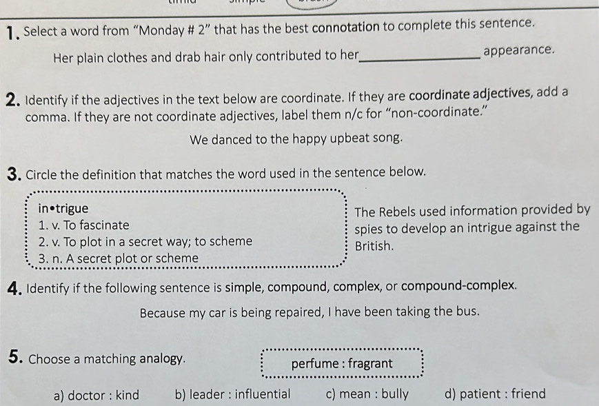 Select a word from “Monday # 2” that has the best connotation to complete this sentence.
Her plain clothes and drab hair only contributed to her_ appearance.
2. Identify if the adjectives in the text below are coordinate. If they are coordinate adjectives, add a
comma. If they are not coordinate adjectives, label them n/c for “non-coordinate.”
We danced to the happy upbeat song.
3. Circle the definition that matches the word used in the sentence below.
in•trigue The Rebels used information provided by
1. v. To fascinate
spies to develop an intrigue against the
2. v. To plot in a secret way; to scheme British.
3. n. A secret plot or scheme
4. Identify if the following sentence is simple, compound, complex, or compound-complex.
Because my car is being repaired, I have been taking the bus.
5. Choose a matching analogy. perfume : fragrant
a) doctor : kind b) leader : influential c) mean : bully d) patient : friend
