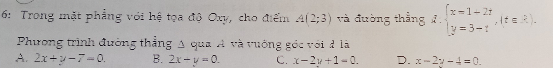 46: Trong mặt phẳng với hệ tọa độ Oxy, cho điểm A(2;3) và đường thẳng vector a:beginarrayl x=1+2t y=3-tendarray.  ,(t∈ Z). 
Phương trình đường thắng Δ qua A và vuớng góc với đ là
A. 2x+y-7=0. B. 2x-y=0. C. x-2y+1=0. D. x-2y-4=0.