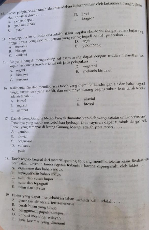 Proses penghancuran tanah dan pemidahan ke tempat lain oleh kekuatan air, angin, gletse,
A. pengendapan atau gravitasi disebut . . . .
D. erosi
E. longsor
B. gerakan tanah
C. lipatan
14. Mengingat iklim di Indonesia adalah iklim tropika ekuatorial dengan curah hujan yang
tinggi, proses penghancuran batuan yang sering terjadi adalah pelapukan . . . .
D. angin
A. mekaník
B. biologis E. gelombang
C. kimiawi
15. Air yang banyak mengandung zat asam arang dapat dengan mudah melarutkan batu
kapur. Fenomena tersebut termasuk jenis pelapukan . . . .
A. organis D. vegetatif
B. kimiawi E. mekanis kimiawi
C. mekanis
16. Kalimantan Selatan memiliki jenis tanah yang memiliki kandungan air dan bahan organik
tinggi, unsur hara yang sedikit, dan umumnya kurang begitu subur. Jenis tanah tersebut
adalah tanah . . . .
A. latosol D. aluvial
B. regosol E. litosol
C. gambut
17. Daerah lereng Gunung Merapi banyak dimanfaatkan oleh warga sekitar untuk perkebunan
Tanahnya yang subur menyebabkan berbagai jenis sayuran dapat tumbuh dengan baik
Tanah yang terdapat di lereng Gunung Merapi adalah jenis tanah . . . .
A. gambut
B. aluvial
C. organosol
D. vulkanik
E. pasir
18. Tanah regosol berasal dari material gunung api yang memiliki tekstur kasar. Berdasarkan
pernyataan tersebut, tanah regosol terbentuk karena dipengaruhi oleh faktor . . · ·
A. organisme dan bahan induk
B. topografi dan bahan induk
C. suhu dan curah hujan
D. suhu dan topografi
E. iklim dan tekstur
19. Faktor yang dapat menyebabkan lahan menjadi kritis adalah . . . .
A. genangan air secara terus-menerus
B. curah hujan yang tinggi
C. penggunaan pupuk kompos
D. kondisi morfologi wilayah
E. jenis tanaman yang ditanami