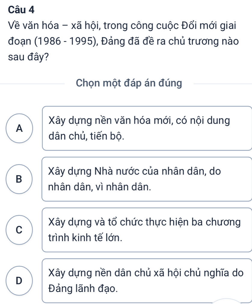 Về văn hóa - xã hội, trong công cuộc Đổi mới giai
đoạn (1986 - 1995), Đảng đã đề ra chủ trương nào
sau đây?
Chọn một đáp án đúng
Xây dựng nền văn hóa mới, có nội dung
A
dân chủ, tiến bộ.
Xây dựng Nhà nước của nhân dân, do
B
nhân dân, vì nhân dân.
Xây dựng và tổ chức thực hiện ba chương
C
trình kinh tế lớn.
Xây dựng nền dân chủ xã hội chủ nghĩa do
D
Đảng lãnh đạo.