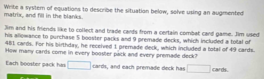 Write a system of equations to describe the situation below, solve using an augmented 
matrix, and fill in the blanks. 
Jim and his friends like to collect and trade cards from a certain combat card game. Jim used 
his allowance to purchase 5 booster packs and 9 premade decks, which included a total of
481 cards. For his birthday, he received 1 premade deck, which included a total of 49 cards. 
How many cards come in every booster pack and every premade deck? 
Each booster pack has □ cards, and each premade deck has □ cards.