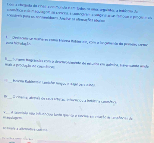 Com a chegada do cinema no mundo e em todos os anos seguintes, a indústria da 
cosmética e da maquiagem só cresceu, e começaram a surgir marcas famosas e preços mais 
acessíveis para os consumidores. Analise as afirmações abaixo: 
_Destacam-se mulheres como Helena Rubinstein, com o lançamento do primeiro creme 
para hidratação. 
I_ Surgem fragrâncias com o desenvolvimento de estudos em química, alavancando ainda 
mais a produção de cosméticos. 
I_ Helena Rubinstein também lançou o Kajal para olhos. 
IV_ O cinema, através de seus artistas, influenciou a indústria cosmética. 
V_ A televisão não influenciou tanto quanto o cinema em relação às tendências da 
maquiagem. 
Assinale a alternativa correta. 
ernihs u ms nnrãn