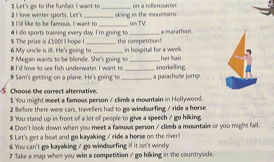 Let's go to the funfair. I want to _on a rollercoaster. 
2 I love winter sports. Let's _skiing in the mountains. 
3 I'd like to be famous. I want to _on TV 
4 I do sports training every day. I'm going to _a marathon. 
5 The prize is £100! I hope I _the competition! 
6 My uncle is ill. He's going to _in hospital for a week. 
7 Megan wants to be blonde. She's going to _her hair. 
8 I'd love to see fish underwater. I want to _snorkelling. 
9 Sam's getting on a plane. He's going to _a parachute jump. 
S Choose the correct alternative. 
1 You might meet a famous person / climb a mountain in Hollywood. 
2 Before there were cars, travellers had to go windsurfing / ride a horse. 
3 You stand up in front of a lot of people to give a speech / go hiking. 
4 Don't look down when you meet a famous person / climb a mountain or you might fall. 
5 Let's get a boat and go kayaking / ride a horse on the river! 
6 You can't go kayaking / go windsurfing if it isn't windy. 
7 Take a map when you win a competition / go hiking in the countryside.