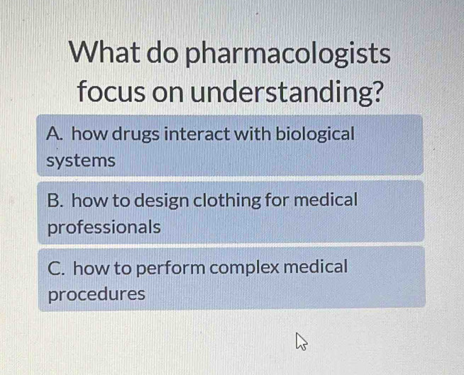 What do pharmacologists
focus on understanding?
A. how drugs interact with biological
systems
B. how to design clothing for medical
professionals
C. how to perform complex medical
procedures