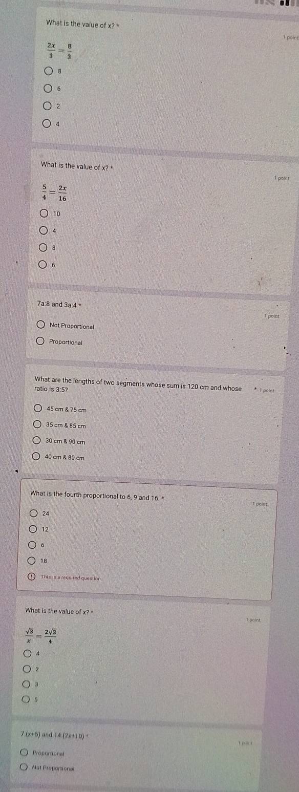 What is the value of x? *
 2x/3 = 8/3 
8
6
2
4
What is the value of x? *
1 point
 5/4 = 2x/16 
10
8
6
7a:8 and 3a:4 *
1 point
Not Proportional
Proportional
What are the lengths of two segments whose sum is 120 cm and whose * 1 point
ratio is 3:5?
45 cm & 75 cm
35 cm & 85 cm
30 cm & 90 cm
40 cm & 80 cm
What is the fourth proportional to 6, 9 and 16. *
24
12
18
This is a required question
What is the value of x? *
 sqrt(3)/x = 2sqrt(3)/4 
3
5
7 (x+5) and 14 (2x+10) 。
Proportional
Not Proportional