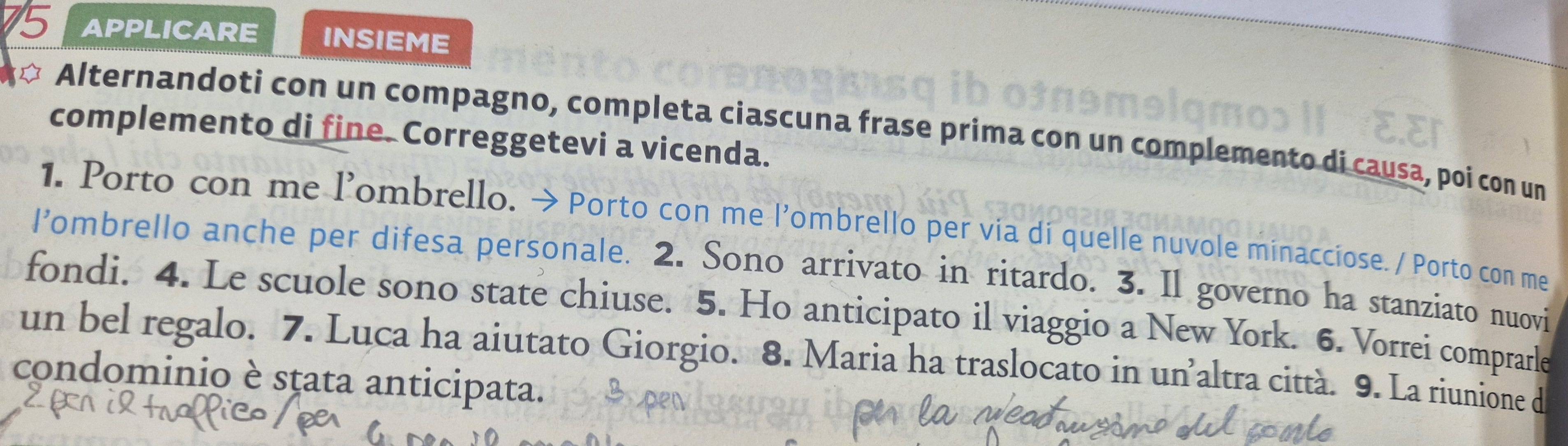 APPLICARE INSIEME 
Alternandoti con un compagno, completa ciascuna frase prima con un complemento di causa, poi con un 
complemento di fine. Correggetevi a vicenda. 
1. Porto con me l’ombrello. > Porto con me l'ombrello per via di quelle nuvole minacciose. / Porto con me 
l'ombrello anche per difesa personale. 2. Sono arrivato in ritardo. 3. Il governo ha stanziato nuovi 
fondi. 4. Le scuole sono state chiuse. 5. Ho anticipato il viaggio a New York. 6. Vorrei comprarle 
un bel regalo. 7. Luca ha aiutato Giorgio. 8. Maria ha traslocato in un’altra città. 9. La riunione d 
condominio è sṭata anticipata.