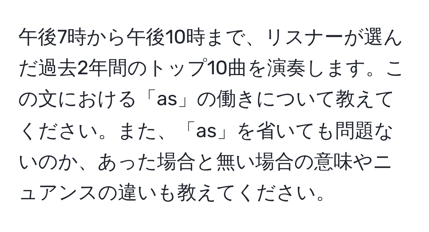 午後7時から午後10時まで、リスナーが選んだ過去2年間のトップ10曲を演奏します。この文における「as」の働きについて教えてください。また、「as」を省いても問題ないのか、あった場合と無い場合の意味やニュアンスの違いも教えてください。