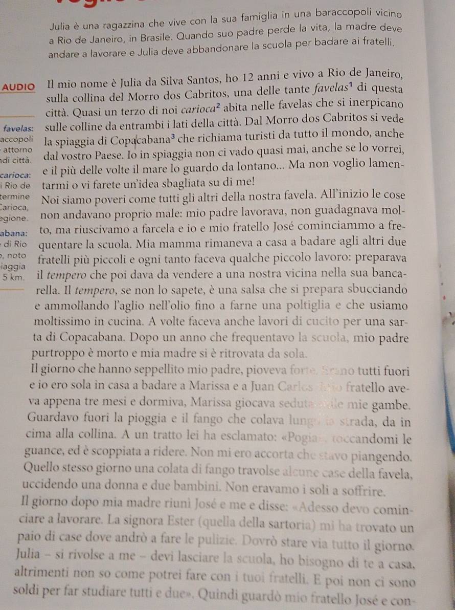 Julia è una ragazzina che vive con la sua famiglia in una baraccopoli vicino
a Rio de Janeiro, in Brasile. Quando suo padre perde la vita, la madre deve
andare a lavorare e Julia deve abbandonare la scuola per badare ai fratelli.
uDio Il mio nome è Julia da Silva Santos, ho 12 anni e vivo a Rio de Janeiro,
sulla collina del Morro dos Cabritos, una delle tante favelas¹ di questa
città. Quasi un terzo di noi carioca² abita nelle favelas che si inerpicano
favelas: sulle colline da entrambi i lati della città. Dal Morro dos Cabritos si vede
accopoli la spiaggia di Copacabana³ che richiama turisti da tutto il mondo, anche
attorno
di città. dal vostro Paese. Io in spiaggia non ci vado quasi mai, anche se lo vorrei,
carioca: e il più delle volte il mare lo guardo da lontano... Ma non voglio lamen-
i Rio de tarmi o vi farete un’idea sbagliata su di me!
termine
Carioca, Noi siamo poveri come tutti gli altri della nostra favela. All’inizio le cose
egione. non andavano proprio male: mio padre lavorava, non guadagnava mol-
abana: to, ma riuscivamo a farcela e io e mio fratello José cominciammo a fre-
di Rio quentare la scuola. Mia mamma rimaneva a casa a badare agli altri due
, noto fratelli più piccoli e ogni tanto faceva qualche piccolo lavoro: preparava
iaggia il tempero che poi dava da vendere a una nostra vicina nella sua banca-
5 km.
rella. Il tempero, se non lo sapete, è una salsa che si prepara sbucciando
e ammollando l’aglio nell'olio fino a farne una poltiglia e che usiamo
moltissimo in cucina. A volte faceva anche lavori di cucito per una sar-
ta di Copacabana. Dopo un anno che frequentavo la scuoła, mio padre
purtroppo è morto e mia madre si è ritrovata da sola.
Il giorno che hanno seppellito mio padre, pioveva forte. Erano tutti fuori
e io ero sola in casa a badare a Marissa e a Juan Carlos no fratello ave-
va appena tre mesi e dormiva, Marissa giocava seduta sile mie gambe.
Guardavo fuori la pioggia e il fango che colava lungo is strada, da in
cima alla collina. A un tratto lei ha esclamato: «Pogia», toccandomi le
guance, ed è scoppiata a ridere. Non mi ero accorta che stavo piangendo.
Quello stesso giorno una colata di fango travolse alcune case della favela,
uccidendo una donna e due bambini. Non eravamo i soli a soffrire.
Il giorno dopo mia madre riunì José e me e disse: «Adesso devo comin-
ciare a lavorare. La signora Ester (quella della sartoria) mi ha trovato un
paio di case dove andrò a fare le pulizie. Dovrò stare via tutto il giorno.
Julia - si rivolse a me - devi lasciare la scuola, ho bisogno di te a casa,
altrimenti non so come potrei fare con i tuoi fratelli. E poi non ci sono
soldi per far studiare tutti e due». Quindi guardò mio fratello José e con-