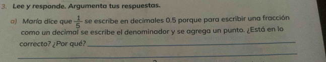 Lee y responde. Argumenta tus respuestas. 
a) María dice que  1/5  se escribe en decimales 0.5 porque para escribir una fracción 
como un decimal se escribe el denominador y se agrega un punto. ¿Está en lo 
correcto? ¿Por qué? 
_ 
_