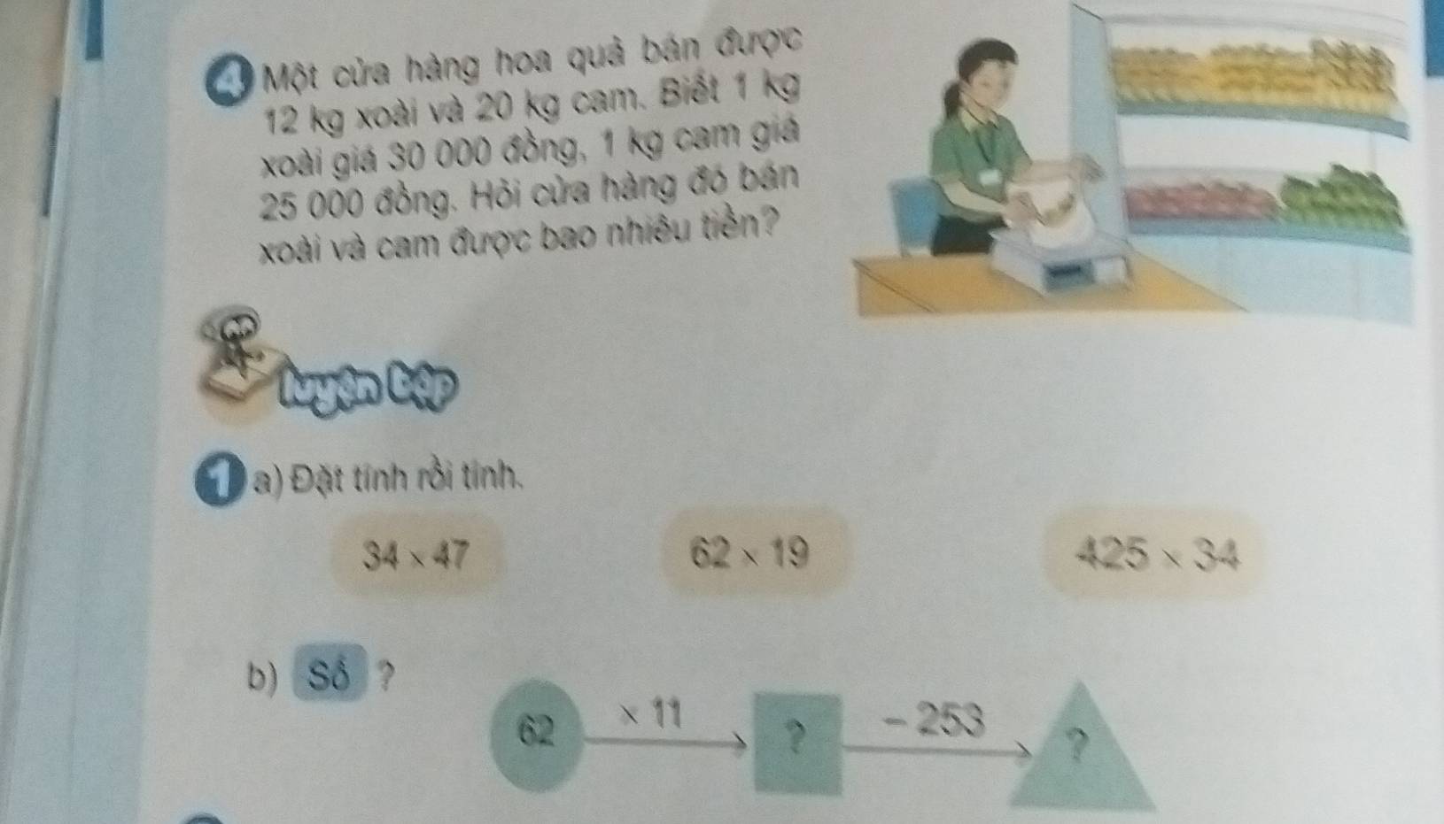 Một cửa hàng hoa quả bán được
12 kg xoài và 20 kg cam. Biết 1 kg
xoài giá 30 000 đồng, 1 kg cam giá
25 000 đồng. Hỏi cửa hàng đó bán 
xoài và cam được bao nhiêu tiền? 
cap 
Đ a) Đặt tính rồi tính.
34* 47
62* 19
425* 34
b) Số ?
62 × 11 - 253
？ 
?