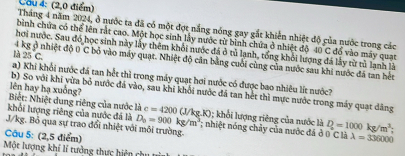 Cầu 4: (2,0 điểm) 
Tháng 4 năm 2024, ở nước ta đã có một đợt nắng nóng gay gắt khiến nhiệt độ của nước trong các 
bình chứa có thể lên rắt cao. Một học sinh lấy nước từ bình chứa ở nhiệt độ 40C đổ vào máy quạt 
hơi nước. Sau đó học sinh này lấy thêm khối nước đá ở tủ lạnh, tổng khối lượng đá lấy từ tủ lạnh là 
là 25C.
4 kg ở nhiệt độ 0 C bỏ vào máy quạt. Nhiệt độ cân bằng cuối cùng của nước sau khi nước đá tan hết 
a) Khi khối nước đá tan hết thì trong máy quạt hơi nước có được bao nhiêu lít nước? 
lên hay hạ xuống? 
b) So với khi vừa bỏ nước đá vào, sau khi khối nước đá tan hết thì mực nước trong máy quạt dâng 
Biết: Nhiệt dung riêng của nước là c=4200(J/kg.K); khổi lượng riêng của nước là D_circ =1000kg/m^3; 
khối lượng riêng của nước đá là D_0=900kg/m^3; nhiệt nóng chảy của nước đá ở 0 C là lambda =336000
J/kg. Bỏ qua sự trao đổi nhiệt với môi trường. 
Câu 5: (2,5 điểm) 
Một lượng khí lí tưởng thực hiện ch u