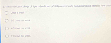 The Arnerican College of Sports Medicine (ACSM) recormends doing stretching exercise how ofter
Once a week
6 -7 days per week
4 -5 days per week
2 -3 days per week