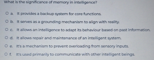 What is the significance of memory in intelligence?
a. It provides a backup system for core functions.
b. It serves as a grounding mechanism to align with reality.
c. It allows an intelligence to adapt its behaviour based on past information.
d. It allows repair and maintenance of an intelligent system.
e. It's a mechanism to prevent overloading from sensory inputs
f. It's used primarily to communicate with other intelligent beings.